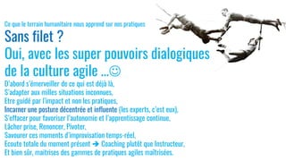 Ce que le terrain humanitaire nous apprend sur nos pratiques
Sans filet ?
Oui, avec les super pouvoirs dialogiques
de la culture agile …☺
D’abord s’émerveiller de ce qui est déjà là,
S’adapter aux milles situations inconnues,
Etre guidé par l’impact et non les pratiques,
Incarner une posture décentrée et influente (les experts, c’est eux),
S’effacer pour favoriser l’autonomie et l’apprentissage continue,
Lâcher prise, Renoncer, Pivoter,
Savourer ces moments d’improvisation temps-réel,
Ecoute totale du moment présent ➔ Coaching plutôt que Instructeur,
Et bien sûr, maitrises des gammes de pratiques agiles maîtrisées.
 