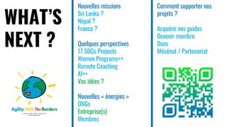 WHAT’S
NEXT ?
Nouvelles missions
Sri Lanka ?
Népal ?
France ?
Quelques perspectives
17 SDGs Projects
Women Programs++
Remote Coaching
AI++
Vos idées ?
Nouvelles « énergies »
ONGs
Entreprise(s)
Membres
Comment supporter nos
projets ?
Acquérir nos guides
Devenir membre
Dons
Mécénat / Partenariat
 