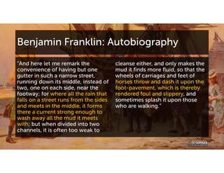 Benjamin Franklin: Autobiography
“And here let me remark the
convenience of having but one
gutter in such a narrow street,
running down its middle, instead of
two, one on each side, near the
footway; for where all the rain that
falls on a street runs from the sides
and meets in the middle, it forms
there a current strong enough to
wash away all the mud it meets
with; but when divided into two
channels, it is often too weak to
cleanse either, and only makes the
mud it finds more fluid, so that the
wheels of carriages and feet of
horses throw and dash it upon the
foot-pavement, which is thereby
rendered foul and slippery, and
sometimes splash it upon those
who are walking.”
 