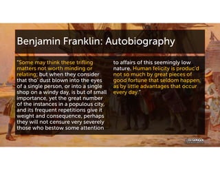 Benjamin Franklin: Autobiography
“Some may think these trifling
matters not worth minding or
relating; but when they consider
that tho' dust blown into the eyes
of a single person, or into a single
shop on a windy day, is but of small
importance, yet the great number
of the instances in a populous city,
and its frequent repetitions give it
weight and consequence, perhaps
they will not censure very severely
those who bestow some attention
to affairs of this seemingly low
nature. Human felicity is produc'd
not so much by great pieces of
good fortune that seldom happen,
as by little advantages that occur
every day.”
 