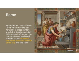 Rome
Strabo (64 BC-24 AD) wrote:
"the Romans had the best
foresight in those matters
which the Greeks made but
little account of, such as the
construction of roads and
aqueducts, and of sewers
that could wash out the filth
of the city into the Tiber"
 