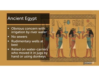 Ancient Egypt
 Obvious concern with
irrigation by river water
 No sewers
 Rudimentary wells at
best
 Relied on water-carriers
who moved it in jugs by
hand or using donkeys
 