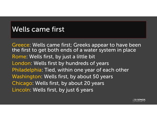 Wells came first
Greece: Wells came first; Greeks appear to have been
the first to get both ends of a water system in place
Rome: Wells first, by just a little bit
London: Wells first by hundreds of years
Philadelphia: Tied, within one year of each other
Washington: Wells first, by about 50 years
Chicago: Wells first, by about 20 years
Lincoln: Wells first, by just 6 years
 