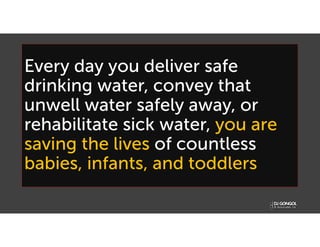 Every day you deliver safe
drinking water, convey that
unwell water safely away, or
rehabilitate sick water, you are
saving the lives of countless
babies, infants, and toddlers
 