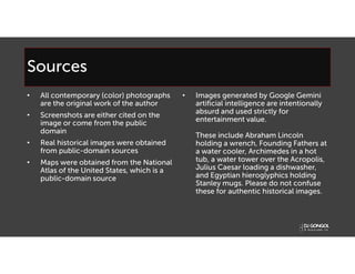 Sources
• All contemporary (color) photographs
are the original work of the author
• Screenshots are either cited on the
image or come from the public
domain
• Real historical images were obtained
from public-domain sources
• Maps were obtained from the National
Atlas of the United States, which is a
public-domain source
• Images generated by Google Gemini
artificial intelligence are intentionally
absurd and used strictly for
entertainment value.
These include Abraham Lincoln
holding a wrench, Founding Fathers at
a water cooler, Archimedes in a hot
tub, a water tower over the Acropolis,
Julius Caesar loading a dishwasher,
and Egyptian hieroglyphics holding
Stanley mugs. Please do not confuse
these for authentic historical images.
 