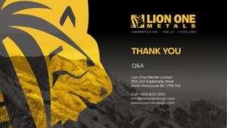 LIONONEMETALS.COM | TSXV : LIO | OTCQX: LOMLF
THANK YOU
Lion One Metals Limited
306 -267 Esplanade West
North Vancouver BC V7M 1A5
Call 1.855.805.1250
Info@liononemetals.com
www.liononemetals.com
Q&A
 