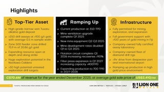 3 LION ONE METALS | TSXV:LIO | OTCQX: LOMLF
TUVATU: PRODUCING HIGH - GRADE FIJI GOLD
Highlights
Top - Tier Asset Ramping Up
➢ High - grade narrow - vein Tuvatu
alkaline gold deposit
➢ >250 drill assays at >100 g/t gold,
with average 0.5 m sample width
➢ Zone 500 feeder zone drilled
75.9 m of 20.86 g/t gold
➢ Expanding resource open at
depth and along strike
➢ Huge exploration potential in the
Navilawa Caldera
➢ >30 high potential untested
exploration drill targets
➢ C urrent production at 350 TPD
➢ Mine ventilation upgrade
complete Q1 2025
➢ New mine equipment Q2 - Q3 2025
➢ Mine development rates doubled
Q1 to Q3 2025
➢ Flotation circuit complete Q1
2026 increasing recoveries >90%
➢ Filter press expansion in Q1 2027
increasing capacity >400TPD
➢ Expanding production to 700 TPD
in 2027 - 2028
➢ Fully permitted for mining,
exploration, and expansion
➢ Full government support with
>100 years of gold mining in Fiji
➢ Company - owned fully certified
assay laboratory
➢ Company - owned fleet of
diamond drill rigs
➢ <1hr drive from deepwater port
and international airport
➢ Ramping up production in high
gold price environment
Infrastructure
C$70.6M of revenue for the year ended December 2025, at average gold sale price of US$3,410/oz
 