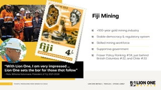 6 LION ONE METALS | TSXV:LIO | OTCQX: LOMLF
TUVATU: PRODUCING HIGH - GRADE FIJI GOLD
Fiji Mining
+100 - year gold mining industry
Stable democracy & regulatory system
Skilled mining workforce
Supportive government
Fraser Policy Ranking #34, just behind
British Columbia #32, and Chile #33
“With Lion One, I am very impressed …
Lion One sets the bar for those that follow”
- Ratu Wiliame Katonivere , President of Fiji 2021 - 2024
 