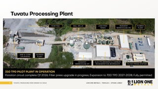 8 LION ONE METALS | TSXV:LIO | OTCQX: LOMLF
TUVATU: PRODUCING HIGH - GRADE FIJI GOLD
Tuvatu Processing Plant
BALL MILLS LEACHING
TANKS
POWER
PLANT
REAGENT
WAREHOUSE #2
FILTER PRESS SYSTEM
ELECTROWINNING & CARBON
REGENERATION WORKSHOP
REAGENT
WAREHOUSE #1
ROM PAD
SCREEN
PLANT
JAW & CONE
CRUSHERS
350 TPD PILOT PLANT IN OPERATION
Flotation circuit complete Q1 2026; Filter press upgrade in progress; Expansion to 700 TPD 2027 -2028; Fully permitted
 