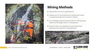 9 LION ONE METALS | TSXV:LIO | OTCQX: LOMLF
TUVATU: PRODUCING HIGH - GRADE FIJI GOLD
Mining Methods
High - grade narrow vein gold deposit
Flexible use of conventional and mechanized mining
to maximize production & minimize dilution
First shrinkage stope produced 5,704t at 10.60 g/t gold,
additional shrinkage stopes in development
Arrival of new mine equipment accelerating mine
development , production and exploration
Early - stage mining is returning higher
grades & better widths than expected
TUVATU
Gold Grades in g/t Roscoelite Vein Underground
 