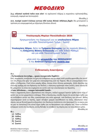 Μεθοδικό Φροντιστήριο www.methodiko.net
ΑΡΓΥΡΟΥΠΟΛΗ | ΓΛΥΦΑΔΑ | ΝΕΑ ΣΜΥΡΝΗ Τηλ. Κέντρο: 210 99 40 999
Δ.5. etiamsi natūrā tales non sint: να σχολιαστεί πλήρως η παραπάνω πρόταση(είδος,
εισαγωγή, εκφορά και λειτουργία).
Μονάδες 5
Δ.6. Aesōpi nostri Licinus servus tibi notus Rōmā Athēnas fugit: Να μετατραπεί η
πρόταση σε απαρεμφατική με εξάρτηση Homines dicunt.
Μονάδες 6
Ενδεικτικές Απαντήσεις
Α.1.
«Tu hominem investīga… quam recuperatio fugitīvi»
Εσύ, παρακαλώ, αναζήτησε τα ίχνη του ανθρώπου και με πάρα πολύ μεγάλη φροντίδα είτε στείλ’
τον στη Ρώμη είτε φέρ’ τον μαζί σου επιστρέφοντας από την Έφεσο. Μη σε απασχολήσει πόσο
αξίζει ο άνθρωπος. Γιατί είναι μικρής αξίας, όποιος είναι τέτοιος μασκαράς. Αλλά εξαιτίας της
ελεεινής πράξης και του θράσους του δούλου, ο Αίσωπος οργίστηκε τόσο (πολύ), ώστε τίποτα δε
θα μπορούσε να είναι πιο ευχάριστο σε αυτόν από την επανάκτηση του δραπέτη.
«Cum Africānus…. eosque intromitti iussit»
Όταν ο Αφρικανός ήταν (/βρισκόταν) στο Λίτερνο, πολλοί αρχηγοί ληστών ήρθαν κατά τύχη σ’
αυτόν για να τον χαιρετίσουν επίσημα. Τότε ο Σκιπίωνας, επειδή νόμισε ότι αυτοί είχαν έρθει για
να συλλάβουν αυτόν τον ίδιο, εγκατέστησε στο σπίτι φρουρά από δούλους του σπιτιού. Μόλις
παρατήρησαν αυτό οι ληστές, αφού πέταξαν μακριά (κατέθεσαν) τα όπλα, πλησίασαν στην
πόρτα, και με δυνατή φωνή ανήγγειλαν στο Σκιπίωνα (απίστευτο στο άκουσμα!/να το ακους και
να μην το πιστεύεις!) ότι αυτοί είχαν έρθει για να θαυμάσουν την ανδρεία του. Όταν οι δούλοι
ανέφεραν αυτά στο Σκιπίωνα, αυτός διέταξε να ανοίξουν τις πόρτες και να τους βάλουν μέσα.
Μονάδες 20
Β.1.
α) Λάθος
β) Λάθος
γ) Λάθος
δ) Σωστό
ε) Σωστό
Μονάδες 10
Υπολογισμός Μορίων Πανελλαδικών 2026
Χρησιμοποιήστε την Εφαρμογή για να υπολογίσετε Μόρια
για κάθε Πανεπιστημιακό Τμήμα / Σχολή!
Υπολογίστε Μόρια, δείτε τα Τμήματα Επιτυχίας (με τις περσινές βάσεις),
τις Ελάχιστες Βάσεις Εισαγωγής για κάθε Ειδικό Μάθημα
και για κάθε Πανεπιστημιακό Τμήμα
μέσα από την ιστοσελίδα του ΜΕΘΟΔΙΚΟΥ
ή την Android Εφαρμογή: mobile app
 