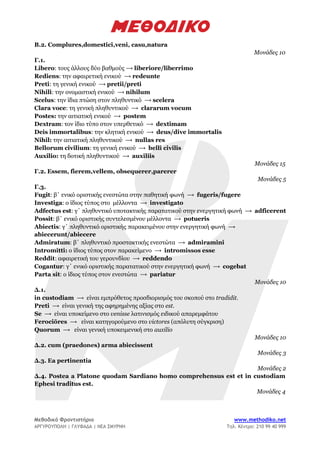 Μεθοδικό Φροντιστήριο www.methodiko.net
ΑΡΓΥΡΟΥΠΟΛΗ | ΓΛΥΦΑΔΑ | ΝΕΑ ΣΜΥΡΝΗ Τηλ. Κέντρο: 210 99 40 999
B.2. Complures,domestici,veni, casu,natura
Μονάδες 10
Γ.1.
Libero: τους άλλους δύο βαθμούς ⟶ liberiore/liberrimo
Rediens: την αφαιρετική ενικού ⟶ redeunte
Preti: τη γενική ενικού ⟶ pretii/preti
Nihili: την ονομαστική ενικού ⟶ nihilum
Scelus: την ίδια πτώση στον πληθυντικό ⟶ scelera
Clara voce: τη γενική πληθυντικού ⟶ clararum vocum
Postes: την αιτιατική ενικού ⟶ postem
Dextram: τον ίδιο τύπο στον υπερθετικό ⟶ dextimam
Deis immortalibus: την κλητική ενικού ⟶ deus/dive immortalis
Nihil: την αιτιατική πληθυντικού ⟶ nullas res
Bellorum civilium: τη γενική ενικού ⟶ belli civilis
Auxilio: τη δοτική πληθυντικού ⟶ auxiliis
Μονάδες 15
Γ.2. Essem, fierem,vellem, obsequerer,parerer
Μονάδες 5
Γ.3.
Fugit: β΄ ενικό οριστικής ενεστώτα στην παθητική φωνή ⟶ fugeris/fugere
Investiga: ο ίδιος τύπος στο μέλλοντα ⟶ investigato
Adfectus est: γ΄ πληθυντικό υποτακτικής παρατατικού στην ενεργητική φωνή ⟶ adficerent
Possit: β΄ ενικό οριστικής συντελεσμένου μέλλοντα ⟶ potueris
Abiectis: γ΄ πληθυντικό οριστικής παρακειμένου στην ενεργητική φωνή ⟶
abiecerunt/abiecere
Admiratum: β΄ πληθυντικό προστακτικής ενεστώτα ⟶ admiramini
Intromitti: ο ίδιος τύπος στον παρακείμενο ⟶ intromissos esse
Reddit: αφαιρετική του γερουνδίου ⟶ reddendo
Cogantur: γ΄ ενικό οριστικής παρατατικού στην ενεργητική φωνή ⟶ cogebat
Parta sit: ο ίδιος τύπος στον ενεστώτα ⟶ pariatur
Μονάδες 10
Δ.1.
in custodiam ⟶ είναι εμπρόθετος προσδιορισμός του σκοπού στο tradidit.
Preti ⟶ είναι γενική της αφηρημένης αξίας στο est.
Se ⟶ είναι υποκείμενο στο venisse λατινισμός ειδικού απαρεμφάτου
Ferociōres ⟶ είναι κατηγορούμενο στο victores (απόλυτη σύγκριση)
Quorum ⟶ είναι γενική υποκειμενική στο auxilio
Μονάδες 10
Δ.2. cum (praedones) arma abiecissent
Μονάδες 3
Δ.3. Ea pertinentia
Μονάδες 2
Δ.4. Postea a Platone quodam Sardiano homo comprehensus est et in custodiam
Ephesi traditus est.
Μονάδες 4
 