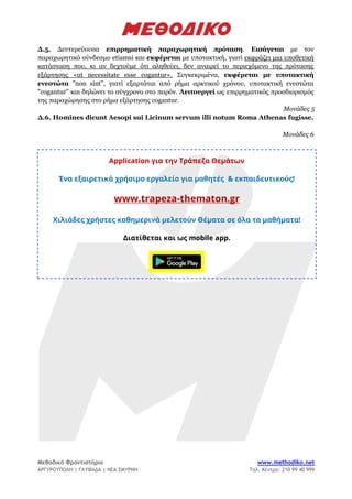 Μεθοδικό Φροντιστήριο www.methodiko.net
ΑΡΓΥΡΟΥΠΟΛΗ | ΓΛΥΦΑΔΑ | ΝΕΑ ΣΜΥΡΝΗ Τηλ. Κέντρο: 210 99 40 999
Δ.5. Δευτερεύουσα επιρρηματική παραχωρητική πρόταση. Εισάγεται με τον
παραχωρητικό σύνδεσμο etiamsi και εκφέρεται με υποτακτική, γιατί εκφράζει μια υποθετική
κατάσταση που, κι αν δεχτούμε ότι αληθεύει, δεν αναιρεί το περιεχόμενο της πρότασης
εξάρτησης «ut necessitate esse cogantur». Συγκεκριμένα, εκφέρεται με υποτακτική
ενεστώτα "non sint", γιατί εξαρτάται από ρήμα αρκτικού χρόνου, υποτακτική ενεστώτα
"cogantur" και δηλώνει το σύγχρονο στο παρόν. Λειτουργεί ως επιρρηματικός προσδιορισμός
της παραχώρησης στο ρήμα εξάρτησης cogantur.
Μονάδες 5
Δ.6. Homines dicunt Aesopi sui Licinum servum illi notum Roma Athenas fugisse.
Μονάδες 6
Application για την Τράπεζα Θεμάτων
Ένα εξαιρετικά χρήσιμο εργαλείο για μαθητές & εκπαιδευτικούς!
www.trapeza-thematon.gr
Χιλιάδες χρήστες καθημερινά μελετούν Θέματα σε όλα τα μαθήματα!
Διατίθεται και ως mobile app.
 