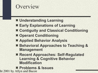ht 2001 by Allyn and Bacon
Overview
Understanding Learning
Early Explanations of Learning
Contiguity and Classical Conditioning
Operant Conditioning
Applied Behavior Analysis
Behavioral Approaches to Teaching &
Management
Recent Approaches: Self-Regulated
Learning & Cognitive Behavior
Modification
Problems & Issues
 