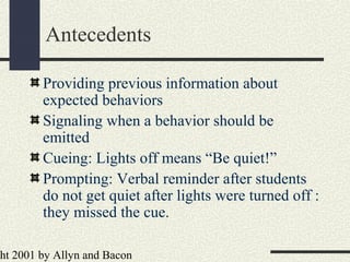 ht 2001 by Allyn and Bacon
Antecedents
Providing previous information about
expected behaviors
Signaling when a behavior should be
emitted
Cueing: Lights off means “Be quiet!”
Prompting: Verbal reminder after students
do not get quiet after lights were turned off :
they missed the cue.
 