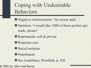 ht 2001 by Allyn and Bacon
Coping with Undesirable
Behaviors
Negative reinforcement: ‘No recess until…’
Satiation: ‘I would like 1000 of those perfect spit
wads, please!’
Reprimands: soft & private
Response cost
Social isolation
Punishment
See Guidelines, Woolfolk, p. 220
 