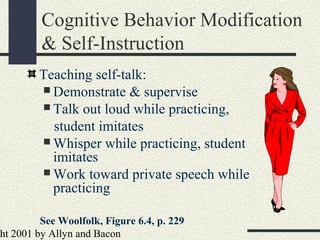 ht 2001 by Allyn and Bacon
Cognitive Behavior Modification
& Self-Instruction
Teaching self-talk:
 Demonstrate & supervise
 Talk out loud while practicing,
student imitates
 Whisper while practicing, student
imitates
 Work toward private speech while
practicing
See Woolfolk, Figure 6.4, p. 229
 