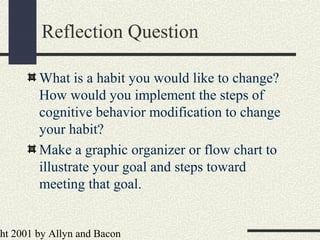ht 2001 by Allyn and Bacon
Reflection Question
What is a habit you would like to change?
How would you implement the steps of
cognitive behavior modification to change
your habit?
Make a graphic organizer or flow chart to
illustrate your goal and steps toward
meeting that goal.
 