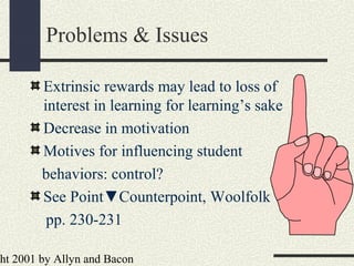 ht 2001 by Allyn and Bacon
Problems & Issues
Extrinsic rewards may lead to loss of
interest in learning for learning’s sake
Decrease in motivation
Motives for influencing student
behaviors: control?
See Point▼Counterpoint, Woolfolk
pp. 230-231
 