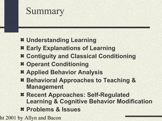 ht 2001 by Allyn and Bacon
Summary
Understanding Learning
Early Explanations of Learning
Contiguity and Classical Conditioning
Operant Conditioning
Applied Behavior Analysis
Behavioral Approaches to Teaching &
Management
Recent Approaches: Self-Regulated
Learning & Cognitive Behavior Modification
Problems & Issues
 