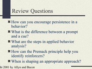 ht 2001 by Allyn and Bacon
Review Questions
How can you encourage persistence in a
behavior?
What is the difference between a prompt
and a cue?
What are the steps in applied behavior
analysis?
How can the Premack principle help you
identify reinforcers?
When is shaping an appropriate approach?
 