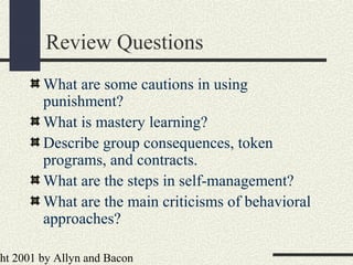 ht 2001 by Allyn and Bacon
Review Questions
What are some cautions in using
punishment?
What is mastery learning?
Describe group consequences, token
programs, and contracts.
What are the steps in self-management?
What are the main criticisms of behavioral
approaches?
 