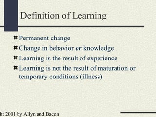ht 2001 by Allyn and Bacon
Permanent change
Change in behavior or knowledge
Learning is the result of experience
Learning is not the result of maturation or
temporary conditions (illness)
Definition of Learning
 