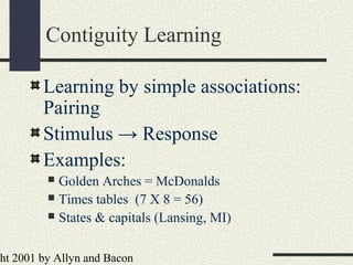 ht 2001 by Allyn and Bacon
Contiguity Learning
Learning by simple associations:
Pairing
Stimulus → Response
Examples:
 Golden Arches = McDonalds
 Times tables (7 X 8 = 56)
 States & capitals (Lansing, MI)
 