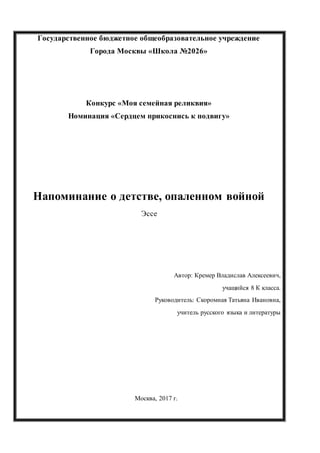 Государственное бюджетное общеобразовательное учреждение
Города Москвы «Школа №2026»
Конкурс «Моя семейная реликвия»
Номинация «Сердцем прикоснись к подвигу»
Напоминание о детстве, опаленном войной
Эссе
Автор: Кремер Владислав Алексеевич,
учащийся 8 К класса.
Руководитель: Скоромная Татьяна Ивановна,
учитель русского языка и литературы
Москва, 2017 г.
 