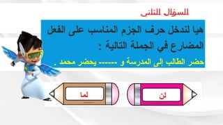 ‫الثاني‬ ‫السؤال‬
‫لما‬ ‫لن‬
‫الفعل‬ ‫على‬ ‫المناسب‬ ‫الجزم‬ ‫حرف‬ ‫لندخل‬ ‫هيا‬
: ‫التالية‬ ‫الجملة‬ ‫في‬ ‫المضارع‬
. ‫محمد‬ ‫يحضر‬ ------ ‫و‬ ‫المدرسة‬ ‫إلى‬ ‫الطالب‬ ‫حضر‬
 