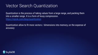 Vector Search Quantization
Quantization is the process of taking values from a large range, and packing them
into a smaller range. It is a form of lossy compression.
https://ngrok.com/blog/quantization
Quantization allow to ﬁt more vectors / dimensions into memory, on the expense of
accuracy
 