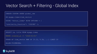 Vector Search + Filtering - Global Index
SELECT id, title FROM myapp.items
WHERE created_at >= '2024-01-01'
ORDER BY item_vector ANN OF [0.12, 0.34, ...] LIMIT 10
ALLOW FILTERING;
CREATE CUSTOM INDEX global_idx
ON myapp.items(item_vector)
USING 'vector_index' WITH OPTIONS = {
'similarity_function': 'COSINE' };
 