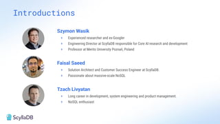 Introductions
Szymon Wasik
+ Experienced researcher and ex-Googler
+ Engineering Director at ScyllaDB responsible for Core AI research and development
+ Professor at Merito University Poznań, Poland
Faisal Saeed
+ Solution Architect and Customer Success Engineer at ScyllaDB.
+ Passionate about massive-scale NoSQL
Tzach Livyatan
+ Long career in development, system engineering and product management.
+ NoSQL enthusiast
 