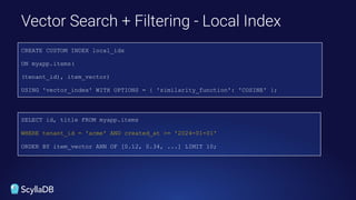 Filtering
Vector Search + Filtering - Local Index
SELECT id, title FROM myapp.items
WHERE tenant_id = 'acme' AND created_at >= '2024-01-01'
ORDER BY item_vector ANN OF [0.12, 0.34, ...] LIMIT 10;
CREATE CUSTOM INDEX local_idx
ON myapp.items(
(tenant_id), item_vector)
USING 'vector_index' WITH OPTIONS = { 'similarity_function': 'COSINE' };
 