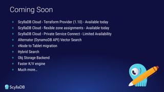 + ScyllaDB Cloud - Terraform Provider (1.10) - Available today
+ ScyllaDB Cloud - ﬂexible zone assignments - Available today
+ ScyllaDB Cloud - Private Service Connect - Limited Availability
+ Alternator (DynamoDB API) Vector Search
+ vNode to Tablet migration
+ Hybrid Search
+ Obj Storage Backend
+ Faster K/V engine
+ Much more…
Coming Soon
 