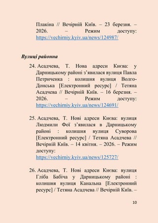 10
Плакіна // Вечірній Київ. – 23 березня. –
2026. – Режим доступу:
https://vechirniy.kyiv.ua/news/124987/
Вулиці районна
24. Асадчева, Т. Нова адреси Києва: у
Дарницькому районі з’явилася вулиця Павла
Петриченка : колишня вулиця Волго-
Донська [Електронний ресурс] / Тетяна
Асадчева // Вечірній Київ. – 16 березня. –
2026. – Режим доступу:
https://vechirniy.kyiv.ua/news/124691/
25. Асадчева, Т. Нові адреси Києва: вулиця
Людмили Фої з’явилася в Дарницькому
районі : колишня вулиця Суворова
[Електронний ресурс] / Тетяна Асадчева //
Вечірній Київ. – 14 квітня. – 2026. – Режим
доступу:
https://vechirniy.kyiv.ua/news/125727/
26. Асадчева, Т. Нові адреси Києва: вулиця
Гліба Бабіча у Дарницькому районі :
колишня вулиця Канальна [Електронний
ресурс] / Тетяна Асадчева // Вечірній Київ. –
 