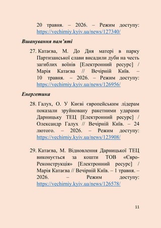11
20 травня. – 2026. – Режим доступу:
https://vechirniy.kyiv.ua/news/127340/
Вшанування пам’яті
27. Катаєва, М. До Дня матері в парку
Партизанської слави висадили дуби на честь
загиблих воїнів [Електронний ресурс] /
Марія Катаєва // Вечірній Київ. –
10 травня. – 2026. – Режим доступу:
https://vechirniy.kyiv.ua/news/126956/
Енергетика
28. Галух, О. У Києві європейським лідерам
показали зруйновану ракетними ударами
Дарницьку ТЕЦ [Електронний ресурс] /
Олександр Галух // Вечірній Київ. – 24
лютого. – 2026. – Режим доступу:
https://vechirniy.kyiv.ua/news/123908/
29. Катаєва, М. Відновлення Дарницької ТЕЦ
виконується за кошти ТОВ «Євро-
Реконструкція» [Електронний ресурс] /
Марія Катаєва // Вечірній Київ. – 1 травня. –
2026. – Режим доступу:
https://vechirniy.kyiv.ua/news/126578/
 
