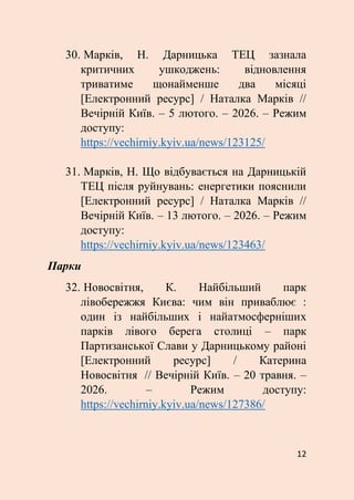 12
30. Марків, Н. Дарницька ТЕЦ зазнала
критичних ушкоджень: відновлення
триватиме щонайменше два місяці
[Електронний ресурс] / Наталка Марків //
Вечірній Київ. – 5 лютого. – 2026. – Режим
доступу:
https://vechirniy.kyiv.ua/news/123125/
31. Марків, Н. Що відбувається на Дарницькій
ТЕЦ після руйнувань: енергетики пояснили
[Електронний ресурс] / Наталка Марків //
Вечірній Київ. – 13 лютого. – 2026. – Режим
доступу:
https://vechirniy.kyiv.ua/news/123463/
Парки
32. Новосвітня, К. Найбільший парк
лівобережжя Києва: чим він приваблює :
один із найбільших і найатмосферніших
парків лівого берега столиці – парк
Партизанської Слави у Дарницькому районі
[Електронний ресурс] / Катерина
Новосвітня // Вечірній Київ. – 20 травня. –
2026. – Режим доступу:
https://vechirniy.kyiv.ua/news/127386/
 