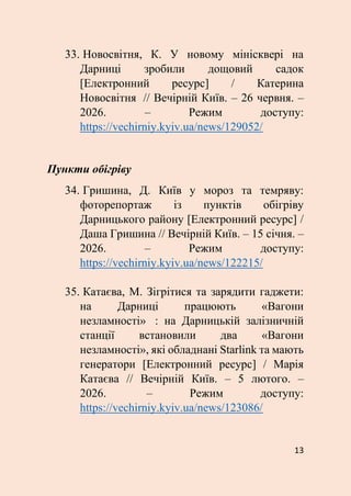 13
33. Новосвітня, К. У новому мінісквері на
Дарниці зробили дощовий садок
[Електронний ресурс] / Катерина
Новосвітня // Вечірній Київ. – 26 червня. –
2026. – Режим доступу:
https://vechirniy.kyiv.ua/news/129052/
Пункти обігріву
34. Гришина, Д. Київ у мороз та темряву:
фоторепортаж із пунктів обігріву
Дарницького району [Електронний ресурс] /
Даша Гришина // Вечірній Київ. – 15 січня. –
2026. – Режим доступу:
https://vechirniy.kyiv.ua/news/122215/
35. Катаєва, М. Зігрітися та зарядити гаджети:
на Дарниці працюють «Вагони
незламності» : на Дарницькій залізничній
станції встановили два «Вагони
незламності», які обладнані Starlink та мають
генератори [Електронний ресурс] / Марія
Катаєва // Вечірній Київ. – 5 лютого. –
2026. – Режим доступу:
https://vechirniy.kyiv.ua/news/123086/
 