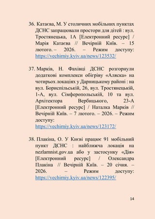 14
36. Катаєва, М. У столичних мобільних пунктах
ДСНС запрацювали простори для дітей : вул.
Тростянецька, 1А [Електронний ресурс] /
Марія Катаєва // Вечірній Київ. – 15
лютого. – 2026. – Режим доступу:
https://vechirniy.kyiv.ua/news/123532/
37. Марків, Н. Фахівці ДСНС розгорнули
додаткові комплекси обігріву «Аляска» на
чотирьох локаціях у Дарницькому районі : на
вул. Бориспільській, 26, вул. Тростянецькій,
1-А, вул. Сімферопольській, 10 та вул.
Архітектора Вербицького, 23-А
[Електронний ресурс] / Наталка Марків //
Вечірній Київ. – 7 лютого. – 2026. – Режим
доступу:
https://vechirniy.kyiv.ua/news/123172/
38. Плакіна, О. У Києві працює 91 мобільний
пункт ДСНС : найближча локація на
nezlamnist.gov.ua або у застосунку «Дія»
[Електронний ресурс] / Олександра
Плакіна // Вечірній Київ. – 20 січня. –
2026. – Режим доступу:
https://vechirniy.kyiv.ua/news/122395/
 