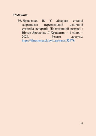 15
Медицина
39. Ярошенко, В. У лікарнях столиці
запрацював персональний медичний
супровід ветеранів [Електронний ресурс] /
Віктор Ярошенко // Хрещатик. – 1 січня. –
2026. – Режим доступу:
https://khreshchatyk.kyiv.ua/news/52978/
 