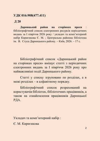 2
УДК 016:908(477.411)
Д 20
Дарницький район на сторінках преси :
бібліографічний список електронних ресурсів періодичних
видань за І півріччя 2026 року / укладач та комп’ютерний
набір Кириєнкова Є. М. ; Центральна районна бібліотека
ім. В. Стуса Дарницького району. – Київ, 2026. – 17 с.
Бібліографічний список «Дарницький район
на сторінках преси» вміщує статті з періодичних
електронних видань за І півріччя 2026 року про
найважливіші події Дарницького району.
Статті у списку згруповано по розділах, а в
межі розділах – в алфавітному порядку.
Бібліографічний список розрахований на
користувачів бібліотек, бібліотечних працівників, а
також на ознайомлення працівників Дарницької
РДА.
Укладач та комп’ютерний набір :
Є. М. Кириєнкова
 