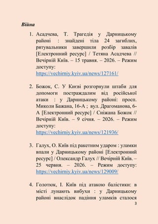 3
Війна
1. Асадчева, Т. Трагедія у Дарницькому
районі : знайдені тіла 24 загиблих,
рятувальники завершили розбір завалів
[Електронний ресурс] / Тетяна Асадчева //
Вечірній Київ. – 15 травня. – 2026. – Режим
доступу:
https://vechirniy.kyiv.ua/news/127161/
2. Божок, С. У Києві розгорнули штаби для
допомоги постраждалим від російської
атаки : у Дарницькому районі: просп.
Миколи Бажана, 16-А ; вул. Драгоманова, 6-
А [Електронний ресурс] / Сніжана Божок //
Вечірній Київ. – 9 січня. – 2026. – Режим
доступу:
https://vechirniy.kyiv.ua/news/121936/
3. Галух, О. Київ під ракетним ударом : уламки
впали у Дарницькому районі [Електронний
ресурс] / Олександр Галух // Вечірній Київ. –
25 червня. – 2026. – Режим доступу:
https://vechirniy.kyiv.ua/news/129009/
4. Голотюк, І. Київ під атакою балістики: в
місті лунають вибухи : у Дарницькому
районі внаслідок падіння уламків сталося
 