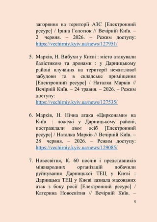 4
загоряння на території АЗС [Електронний
ресурс] / Ірина Голотюк // Вечірній Київ. –
2 червня. – 2026. – Режим доступу:
https://vechirniy.kyiv.ua/news/127951/
5. Марків, Н. Вибухи у Києві : місто атакували
балістикою та дронами : у Дарницькому
районі влучання на території нежитлової
забудови та в складське приміщення
[Електронний ресурс] / Наталка Марків //
Вечірній Київ. – 24 травня. – 2026. – Режим
доступу:
https://vechirniy.kyiv.ua/news/127535/
6. Марків, Н. Нічна атака «Цирконами» на
Київ : пожежі у Дарницькому районі,
постраждали двоє осіб [Електронний
ресурс] / Наталка Марків // Вечірній Київ. –
28 червня. – 2026. – Режим доступу:
https://vechirniy.kyiv.ua/news/129085/
7. Новосвітня, К. 60 послів і представників
міжнародних організацій побачили
руйнування Дарницької ТЕЦ у Києві :
Дарницька ТЕЦ у Києві зазнала масованих
атак з боку росії [Електронний ресурс] /
Катерина Новосвітня // Вечірній Київ. –
 