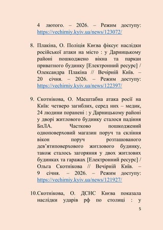 5
4 лютого. – 2026. – Режим доступу:
https://vechirniy.kyiv.ua/news/123072/
8. Плакіна, О. Поліція Києва фіксує наслідки
російської атаки на місто : у Дарницькому
районі пошкоджено вікна та паркан
приватного будинку [Електронний ресурс] /
Олександра Плакіна // Вечірній Київ. –
20 січня. – 2026. – Режим доступу:
https://vechirniy.kyiv.ua/news/122397/
9. Скотнікова, О. Масштабна атака росії на
Київ: четверо загиблих, серед них – медик,
24 людини поранені : у Дарницькому районі
у дворі житлового будинку сталося падіння
БпЛА. Частково пошкоджений
одноповерховий магазин поруч та скління
вікон поруч розташованого
дев’ятиповерхового житлового будинку,
також сталось загоряння у двох житлових
будинках та гаражах [Електронний ресурс] /
Ольга Скотнікова // Вечірній Київ. –
9 січня. – 2026. – Режим доступу:
https://vechirniy.kyiv.ua/news/121927/
10.Скотнікова, О. ДСНС Києва показала
наслідки ударів рф по столиці : у
 