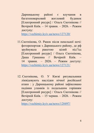 6
Дарницькому районі є влучання в
багатоповерховий житловий будинок
[Електронний ресурс] / Ольга Скотнікова //
Вечірній Київ. – 14 травня. – 2026. – Режим
доступу:
https://vechirniy.kyiv.ua/news/127120/
11.Скотнікова, О. Ранок після пекельної ночі:
фоторепортаж з Дарницького району, де рф
зруйнувала ракетою цілий під’їзд
[Електронний ресурс] / Ольга Скотнікова,
Даша Гришина // Вечірній Київ. –
14 травня. – 2026. – Режим доступу:
https://vechirniy.kyiv.ua/news/127121/
12. Скотнікова, О. У Києві рятувальники
ліквідовують наслідки нічної російської
атаки : у Дарницькому районі зафіксовано
падіння уламків із подальшим горінням
[Електронний ресурс] / Ольга Скотнікова //
Вечірній Київ. – 15 червня. – 2026. – Режим
доступу:
https://vechirniy.kyiv.ua/news/128497/
 