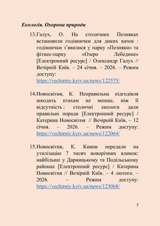 7
Екологія. Охорона природи
13.Галух, О. На столичних Позняках
встановили годівнички для диких качок :
годівнички з’явилися у парку «Позняки» та
фітнес-парку «Озеро Лебедине»
[Електронний ресурс] / Олександр Галух //
Вечірній Київ. – 24 січня. – 2026. – Режим
доступу:
https://vechirniy.kyiv.ua/news/122575/
14.Новосвітня, К. Неправильна підгодівля
шкодить птахам не менше, ніж її
відсутність : столичні екологи дали
правильні поради [Електронний ресурс] /
Катерина Новосвітня // Вечірній Київ. – 12
січня. – 2026. – Режим доступу:
https://vechirniy.kyiv.ua/news/122064/
15.Новосвітня, К. Кияни передали на
утилізацію 7 тисяч новорічних ялинок:
найбільше у Дарницькому та Подільському
районах [Електронний ресурс] / Катерина
Новосвітня // Вечірній Київ. – 4 лютого. –
2026. – Режим доступу:
https://vechirniy.kyiv.ua/news/123068/
 