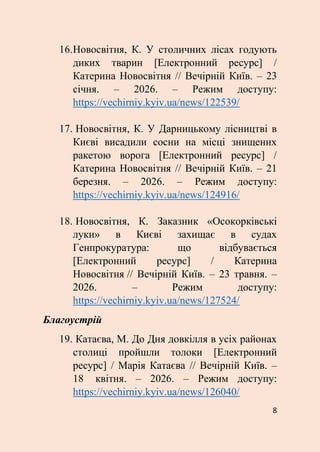 8
16.Новосвітня, К. У столичних лісах годують
диких тварин [Електронний ресурс] /
Катерина Новосвітня // Вечірній Київ. – 23
січня. – 2026. – Режим доступу:
https://vechirniy.kyiv.ua/news/122539/
17. Новосвітня, К. У Дарницькому лісництві в
Києві висадили сосни на місці знищених
ракетою ворога [Електронний ресурс] /
Катерина Новосвітня // Вечірній Київ. – 21
березня. – 2026. – Режим доступу:
https://vechirniy.kyiv.ua/news/124916/
18. Новосвітня, К. Заказник «Осокорківські
луки» в Києві захищає в судах
Генпрокуратура: що відбувається
[Електронний ресурс] / Катерина
Новосвітня // Вечірній Київ. – 23 травня. –
2026. – Режим доступу:
https://vechirniy.kyiv.ua/news/127524/
Благоустрій
19. Катаєва, М. До Дня довкілля в усіх районах
столиці пройшли толоки [Електронний
ресурс] / Марія Катаєва // Вечірній Київ. –
18 квітня. – 2026. – Режим доступу:
https://vechirniy.kyiv.ua/news/126040/
 