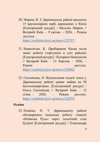 9
20. Марків, Н. У Дарницькому районі висадили
15 крупномірних верб, вирощених у Києві
[Електронний ресурс] / Наталка Марків //
Вечірній Київ. – 9 квітня. – 2026. – Режим
доступу:
https://vechirniy.kyiv.ua/news/125737/
21. Новосвітня, К. Прибирання Києва після
зими: роботи стартували в усіх районах
[Електронний ресурс] / Катерина Новосвітня
// Вечірній Київ. – 21 березня. – 2026. –
Режим доступу:
https://vechirniy.kyiv.ua/news/124862/
22. Скотнікова, О. Відновлення подачі тепла у
Дарницькому районі триває майже на 30
багатоповерхівках [Електронний ресурс] /
Ольга Скотнікова // Вечірній Київ. – 12
січня. – 2026. – Режим доступу:
https://vechirniy.kyiv.ua/news/122075/
Освіта
23. Плакіна, О. У Дарницькому районі
обговорюють подальшу роботу гімназії
«Київська Русь» через технічний стан
будівлі [Електронний ресурс] / Олександра
 