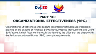 PART 1C:
ORGANIZATIONAL EFFECTIVENESS (15%)
Organizational Effectiveness shall capture accomplishments/outputs produced or
attained on the aspects of Financial Stewardship, Process Improvement, and Client
Satisfaction. It shall focus on the results achieved by the office that are aligned with
the Performance-based Bonus (PBB) oversight requirements.
 